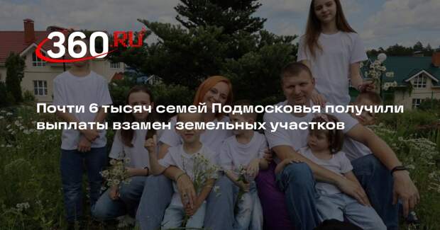 Почти 6 тысяч семей Подмосковья получили выплаты взамен земельных участков