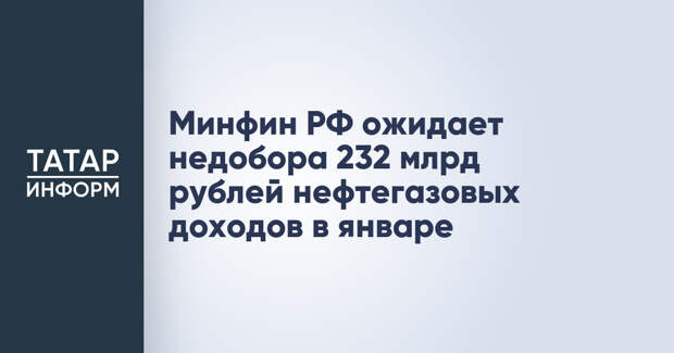 Минфин РФ ожидает недобора 232 млрд рублей нефтегазовых доходов в январе