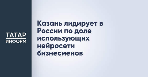Казань лидирует в России по доле использующих нейросети бизнесменов
