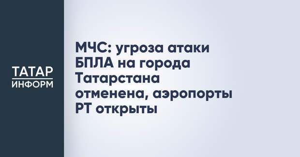 МЧС: угроза атаки БПЛА на города Татарстана отменена, аэропорты РТ открыты