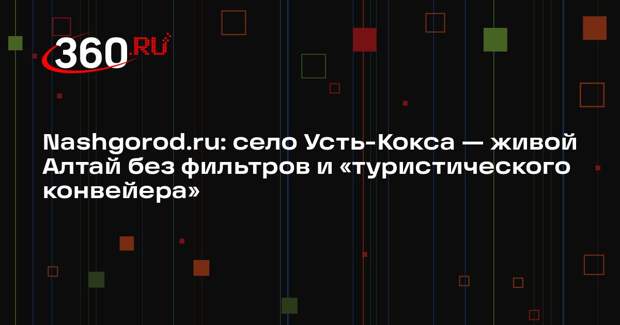 Nashgorod.ru: село Усть-Кокса — живой Алтай без фильтров и «туристического конвейера»