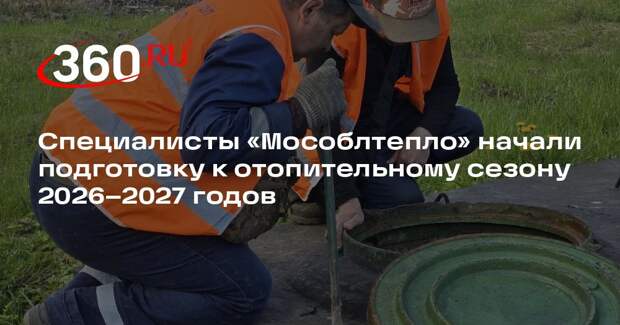 Специалисты «Мособлтепло» начали подготовку к отопительному сезону 2026–2027 годов