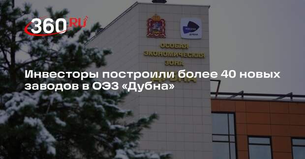 Инвесторы построили более 40 новых заводов в ОЭЗ «Дубна»