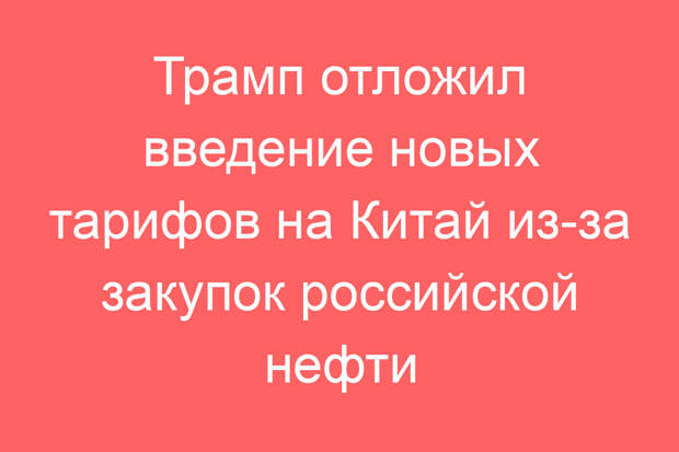 Трамп отложил введение новых тарифов на Китай из-за закупок российской нефти