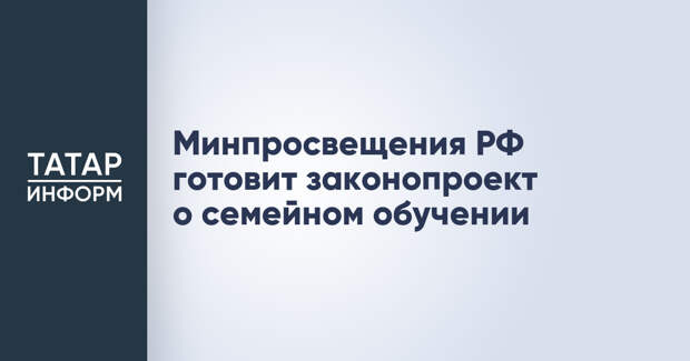 Минпросвещения РФ готовит законопроект о семейном обучении
