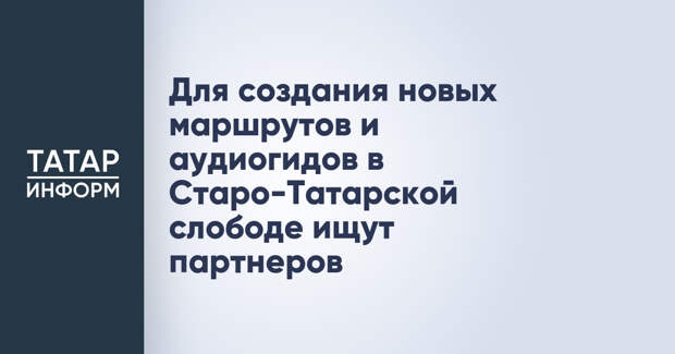 Для создания новых маршрутов и аудиогидов в Старо-Татарской слободе ищут партнеров