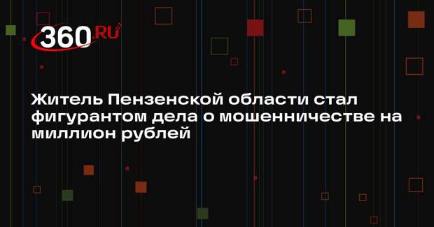 Житель Пензенской области стал фигурантом дела о мошенничестве на миллион рублей