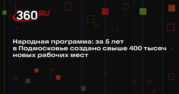 Народная программа: за 5 лет в Подмосковье создано свыше 400 тысяч новых рабочих мест
