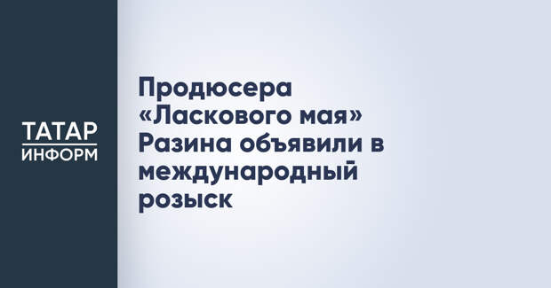 Продюсера «Ласкового мая» Разина объявили в международный розыск